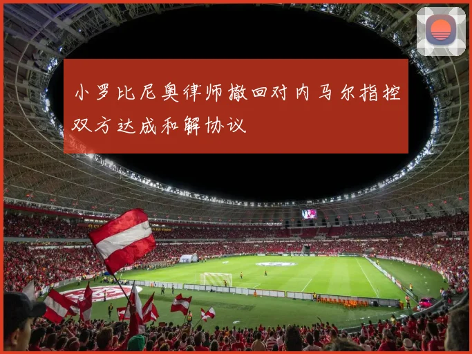 小罗比尼奥律师撤回对内马尔指控双方达成和解协议