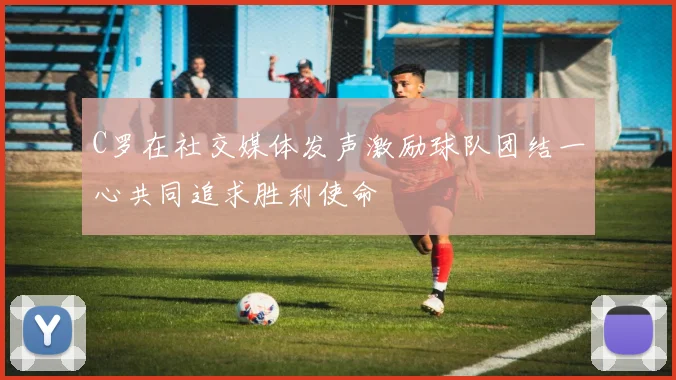 C罗在社交媒体发声激励球队团结一心共同追求胜利使命